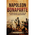 Napoleon Bonaparte: An Enthralling Guide to the Rise, Reign, and Legacy of a Military Genius and Emperor