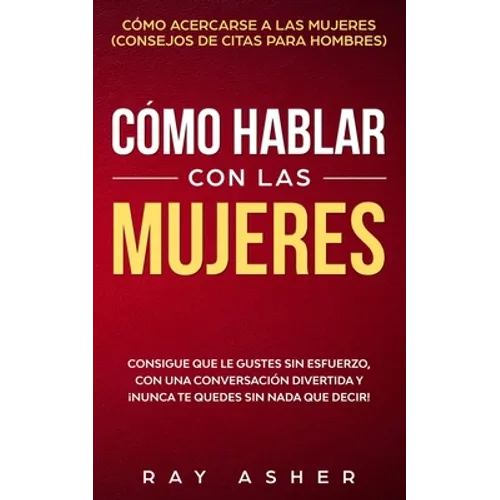 Cómo Hablar con las Mujeres: Consigue que Le Gustes Sin Esfuerzo, con una Conversación Divertida y ¡Nunca Te Quedes Sin Nada que Decir! Cómo Acerca
