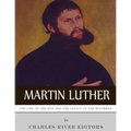 Martin Luther: The Life of the Man and the Legacy of the Reformer