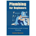 Plumbing for Beginners: A Comprehensive Guide To Home Plumbing