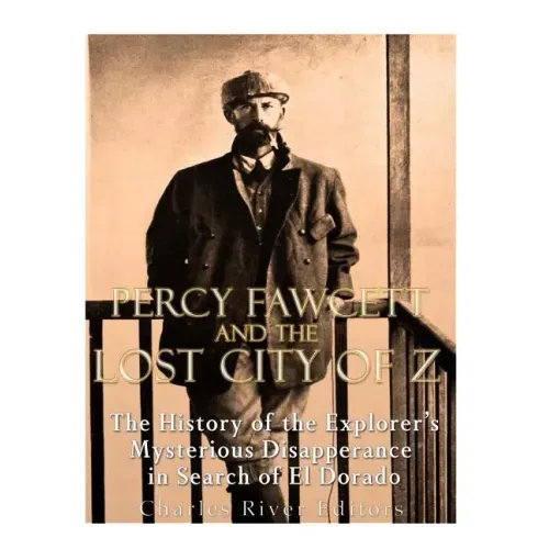 Percy Fawcett and the Lost City of Z: The History of the Explorer's Mysterious Disappearance in Search of El Dorado