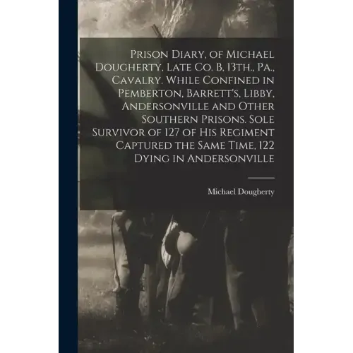 Prison Diary, of Michael Dougherty, Late Co. B, 13th., Pa., Cavalry. While Confined in Pemberton, Barrett's, Libby, Andersonville and Other Southern P