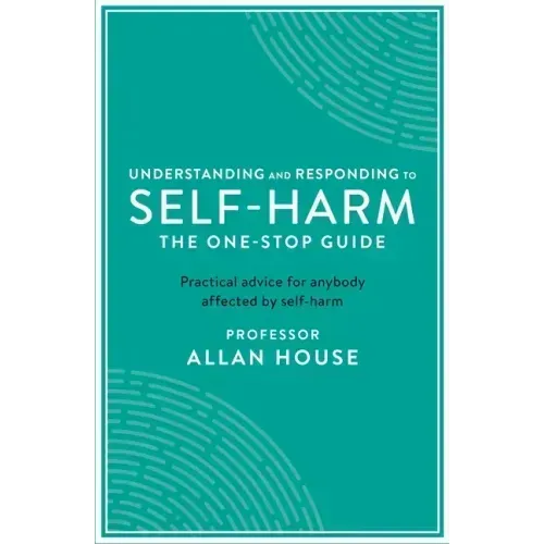 Understanding and Responding to Self-Harm: The One Stop Guide: Practical Advice for Anybody Affected by Self-Harm
