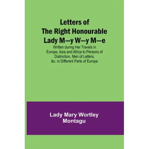 Letters of the Right Honourable Lady M-y W-y M-e; Written during Her Travels in Europe, Asia and Africa to Persons of Distinction, Men of Letters, &c.