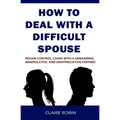 How to Deal with a Difficult Spouse: Regain Control, Living with a Demanding, Manipulative, and Unappreciative Partner