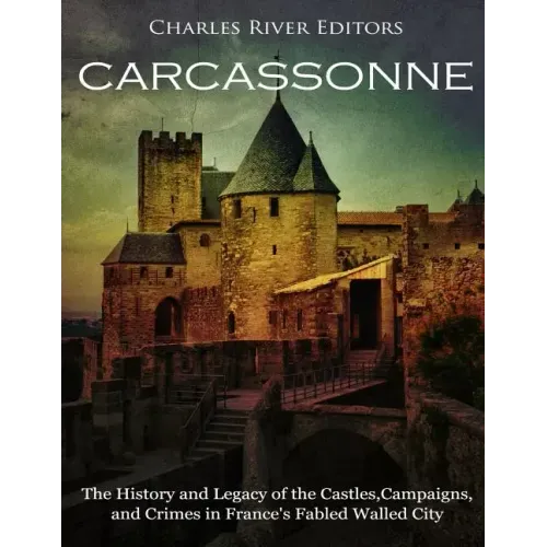 Carcassonne: The History and Legacy of the Castles, Campaigns, and Crimes in France's Fabled Walled City