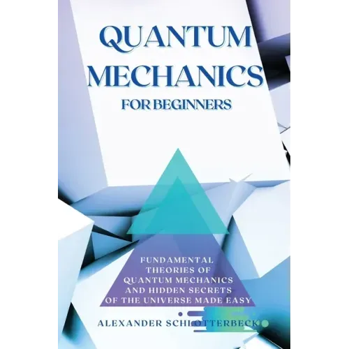 Quantum Mechanics for Beginners: Fundamental Theories of Quantum Mechanics and Hidden Secret of the Universe Made Easy