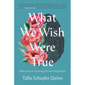 What We Wish Were True: Reflections on Nurturing Life and Facing Death