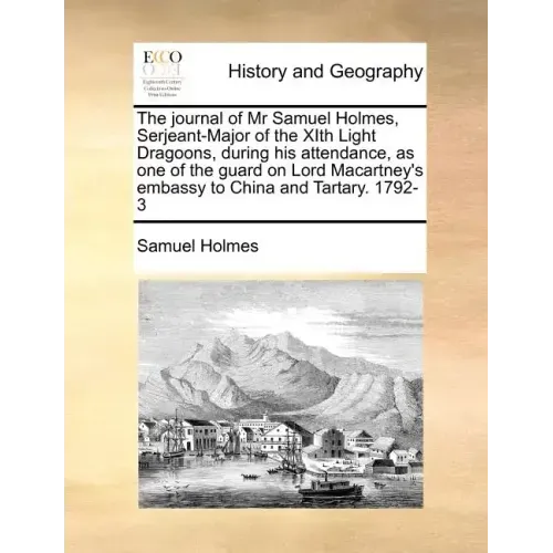 The Journal of MR Samuel Holmes, Serjeant-Major of the Xith Light Dragoons, During His Attendance, as One of the Guard on Lord Macartney's Embassy to