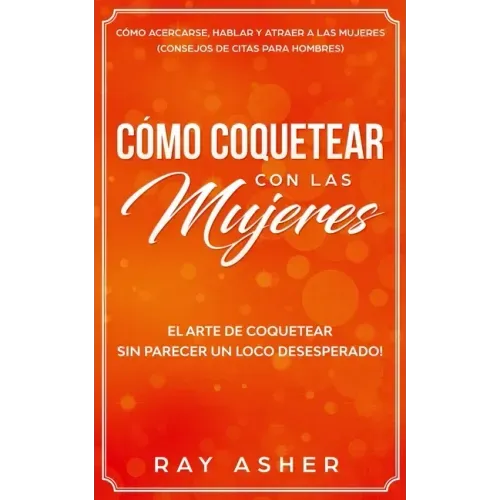 Cómo Coquetear con las Mujeres: El Arte de Coquetear Sin Parecer un Loco Desesperado! Cómo Acercarse, Hablar y Atraer a las Mujeres (Consejos De Citas