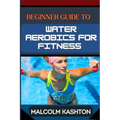 Beginner Guide to Water Aerobics for Fitness: Master Aquatic Exercises, Aqua Workouts, And Pool Fitness Techniques For Weight Loss, Cardiovascular Hea