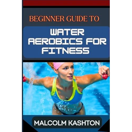 Beginner Guide to Water Aerobics for Fitness: Master Aquatic Exercises, Aqua Workouts, And Pool Fitness Techniques For Weight Loss, Cardiovascular Hea