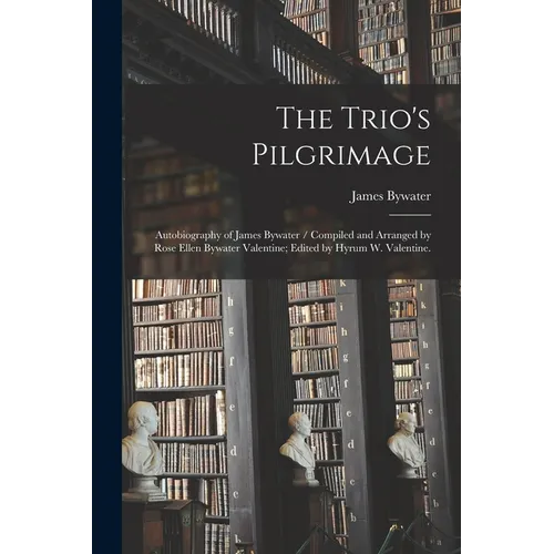 The Trio's Pilgrimage: Autobiography of James Bywater / Compiled and Arranged by Rose Ellen Bywater Valentine; Edited by Hyrum W. Valentine.