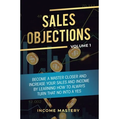 Sales Objections: Become a Master Closer and Increase Your Sales and Income by Learning How to Always Turn That No into a Yes Volume 1