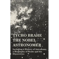 Tycho Brahe - The Nobel Astronomer - Including a History of Astronomy, a Biography of Brahe and his Discoveries