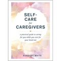 Self-Care for Caregivers: A Practical Guide to Caring for You While You Care for Your Loved One