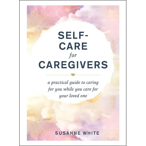 Self-Care for Caregivers: A Practical Guide to Caring for You While You Care for Your Loved One
