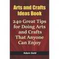 Arts and Crafts Ideas Book: 240 Great Tips for Doing Arts and Crafts That Anyone Can Enjoy