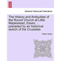 The History and Antiquities of the Round Church at Little Maplestead, Essex; ... Preceded by an Historical Sketch of the Crusades.