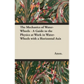 The Mechanics of Water-Wheels - A Guide to the Physics at Work in Water-Wheels with a Horizontal Axis