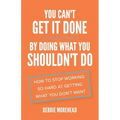 You Can't Get It Done By Doing What You Shouldn't Do: How to Stop Working So Hard at Getting What You Don't Want