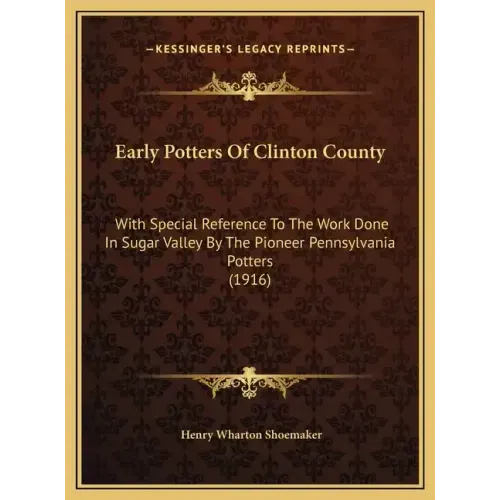 Early Potters Of Clinton County: With Special Reference To The Work Done In Sugar Valley By The Pioneer Pennsylvania Potters (1916)