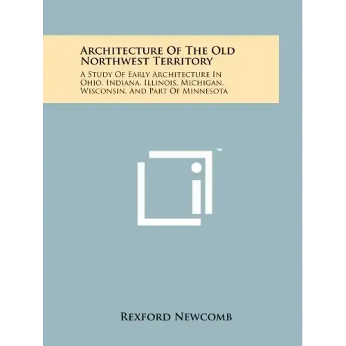 Architecture Of The Old Northwest Territory: A Study Of Early Architecture In Ohio, Indiana, Illinois, Michigan, Wisconsin, And Part Of Minnesota