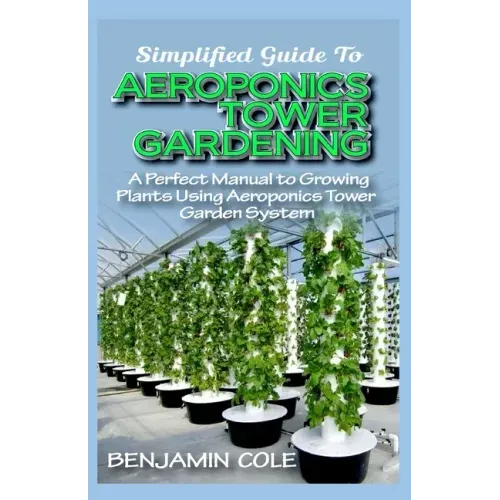 Simplified Guide To Aeroponics Tower Gardening: A Perfect Manual To Growing Plants Using Aeroponics Tower Garden System