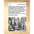 Observations on the Office of Constable. with Cautions for the More Safe Execution of That Duty. Drawn from Experience. by Saunders Welch, ...