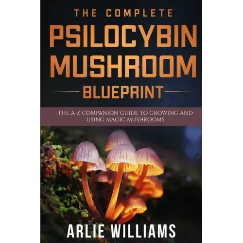 The Complete Psilocybin Mushroom Blueprint: The A-Z Companion Guide To Growing And Using Magic Mushrooms