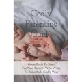 Godly Parenting Guide: Great Book To Start For New Parents Who Want To Raise Kids Godly Way: Christian Books For Fathers Day