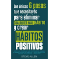 Los únicos 6 pasos que necesitarás para eliminar cualquier mal hábito y crear hábitos positivos: Cómo las personas más exitosas del mundo eliminan mal