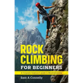 Rock Climbing for Beginners: A Complete Beginner's Guide to Mountaineering