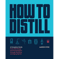 How to Distill: A Complete Guide from Still Design and Fermentation Through Distilling and Aging Spirits
