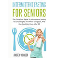 Intermittent Fasting For Seniors: The Complete Guide To Intermittent Fasting To Lose Weight, Feel More Energized, And Live Healthier Lives After 50