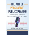 The Art of Persuasive Public Speaking: Crafting Your Leadership Communication Style for Impact