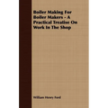 Boiler Making for Boiler Makers - A Practical Treatise on Work in the Shop