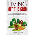 Living Off The Grid: The Essential Guide to Embracing Minimalism and Self Reliance with Your Own Sustainable Homestead