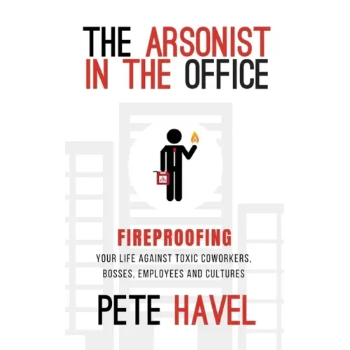 The Arsonist in the Office: Fireproofing Your Life Against Toxic Coworkers, Bosses, Employees, and Cultures