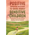 Positive Parenting Solutions to Raise Highly Sensitive Children: Understanding Your Child's Emotions and How to Respond with Radical Compassion, Love
