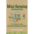 Mini Farming for Beginners: The Ultimate Guide to Remaking Your Backyard into a Mini Farm and Creating a Self-Sustaining Organic Garden