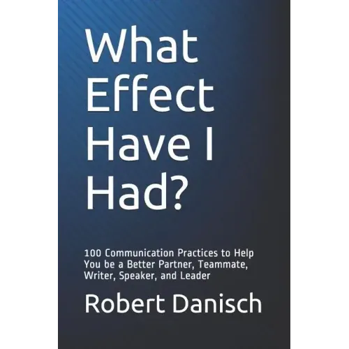 What Effect Have I Had?: 100 Communication Practices to Help You Be a Better Partner, Teammate, Writer, Speaker, and Leader