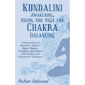 Kundalini Awakening, Rising and Yoga for Chakra Balancing: A Comprehensive beginner's guide to yoga, chakras, kundalini, meditation, self-healing and