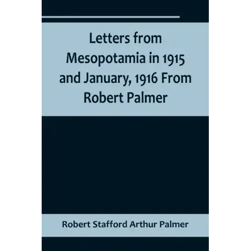 Letters from Mesopotamia in 1915 and January, 1916 From Robert Palmer, who was killed in the Battle of Um El Hannah, June 21, 1916, aged 27 years