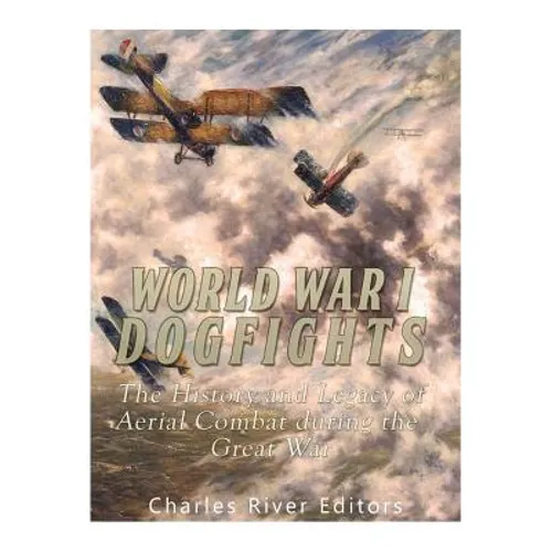 World War I Dogfights: The History and Legacy of Aerial Combat during the Great War
