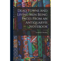 Dead Towns and Living Men Being Pages From an Antiquary(s Notebook
