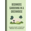 Beginners Gardening In A Greenhouse: Complete Guide To Build And Maintain Your Greenhouse: Complete Guide To Maintaining Your Greenhouse