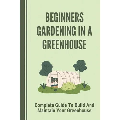 Beginners Gardening In A Greenhouse: Complete Guide To Build And Maintain Your Greenhouse: Complete Guide To Maintaining Your Greenhouse