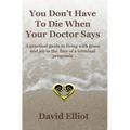 You Don't have To Die When Your Doctor Says: A practical guide to living with grace and joy in the face of a terminal prognosis.