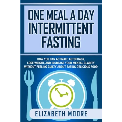 One Meal a Day Intermittent Fasting: How You Can Activate Autophagy, Lose Weight, and Increase Your Mental Clarity Without Feeling Guilty About Eating